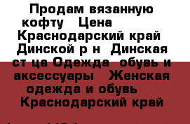 Продам вязанную кофту › Цена ­ 5 500 - Краснодарский край, Динской р-н, Динская ст-ца Одежда, обувь и аксессуары » Женская одежда и обувь   . Краснодарский край